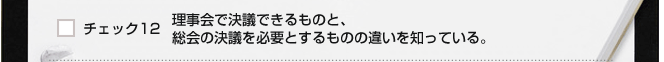 チェック１２　理事会で決議できるものと、総会の決議を必要とするものの違いを知っている。