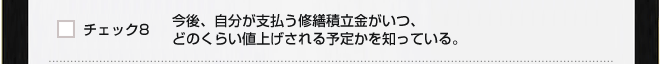 チェック８　今後、自分が支払う修繕積立金がいつ、どのくらい値上げされる予定かを知っている。